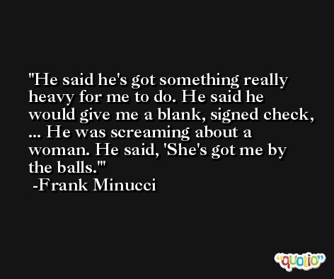 He said he's got something really heavy for me to do. He said he would give me a blank, signed check, ... He was screaming about a woman. He said, 'She's got me by the balls.' -Frank Minucci
