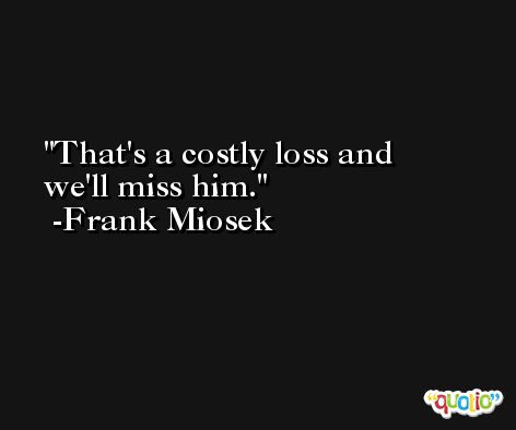 That's a costly loss and we'll miss him. -Frank Miosek