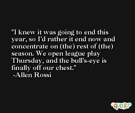 I knew it was going to end this year, so I'd rather it end now and concentrate on (the) rest of (the) season. We open league play Thursday, and the bull's-eye is finally off our chest. -Allen Rossi