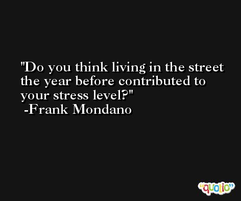Do you think living in the street the year before contributed to your stress level? -Frank Mondano