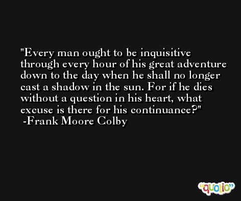 Every man ought to be inquisitive through every hour of his great adventure down to the day when he shall no longer cast a shadow in the sun. For if he dies without a question in his heart, what excuse is there for his continuance? -Frank Moore Colby