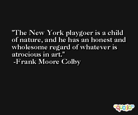 The New York playgoer is a child of nature, and he has an honest and wholesome regard of whatever is atrocious in art. -Frank Moore Colby