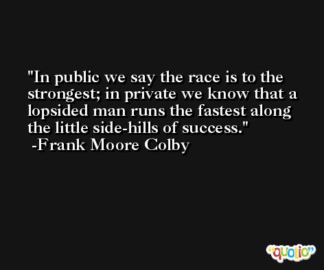 In public we say the race is to the strongest; in private we know that a lopsided man runs the fastest along the little side-hills of success. -Frank Moore Colby