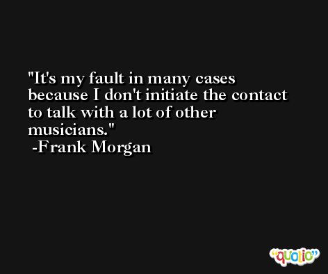 It's my fault in many cases because I don't initiate the contact to talk with a lot of other musicians. -Frank Morgan