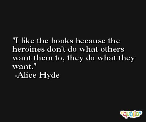 I like the books because the heroines don't do what others want them to, they do what they want. -Alice Hyde