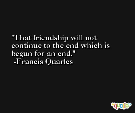 That friendship will not continue to the end which is begun for an end. -Francis Quarles