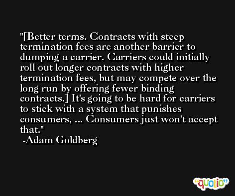 [Better terms. Contracts with steep termination fees are another barrier to dumping a carrier. Carriers could initially roll out longer contracts with higher termination fees, but may compete over the long run by offering fewer binding contracts.] It's going to be hard for carriers to stick with a system that punishes consumers, ... Consumers just won't accept that. -Adam Goldberg
