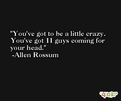 You've got to be a little crazy. You've got 11 guys coming for your head. -Allen Rossum