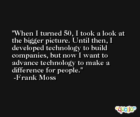 When I turned 50, I took a look at the bigger picture. Until then, I developed technology to build companies, but now I want to advance technology to make a difference for people. -Frank Moss