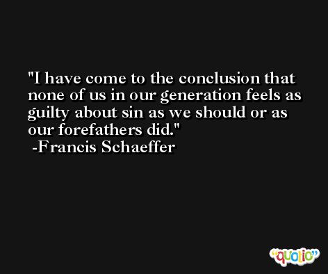 I have come to the conclusion that none of us in our generation feels as guilty about sin as we should or as our forefathers did. -Francis Schaeffer