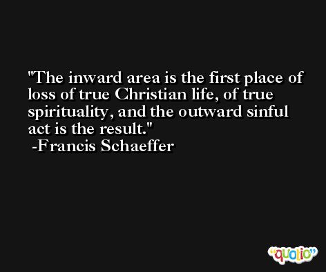 The inward area is the first place of loss of true Christian life, of true spirituality, and the outward sinful act is the result. -Francis Schaeffer