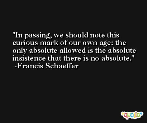In passing, we should note this curious mark of our own age: the only absolute allowed is the absolute insistence that there is no absolute. -Francis Schaeffer