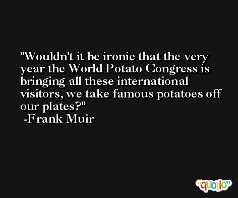 Wouldn't it be ironic that the very year the World Potato Congress is bringing all these international visitors, we take famous potatoes off our plates? -Frank Muir