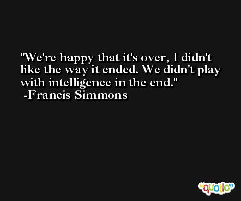 We're happy that it's over, I didn't like the way it ended. We didn't play with intelligence in the end. -Francis Simmons