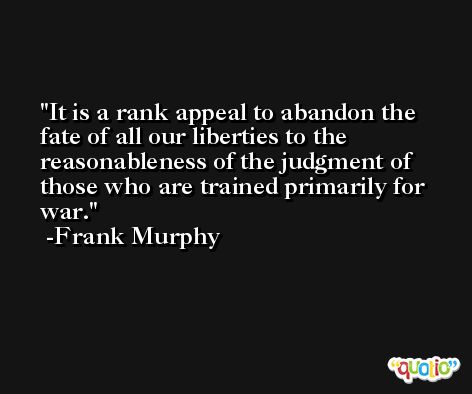 It is a rank appeal to abandon the fate of all our liberties to the reasonableness of the judgment of those who are trained primarily for war. -Frank Murphy