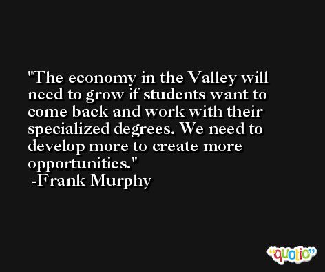 The economy in the Valley will need to grow if students want to come back and work with their specialized degrees. We need to develop more to create more opportunities. -Frank Murphy