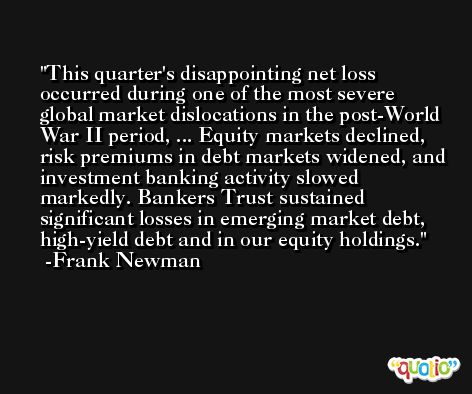 This quarter's disappointing net loss occurred during one of the most severe global market dislocations in the post-World War II period, ... Equity markets declined, risk premiums in debt markets widened, and investment banking activity slowed markedly. Bankers Trust sustained significant losses in emerging market debt, high-yield debt and in our equity holdings. -Frank Newman