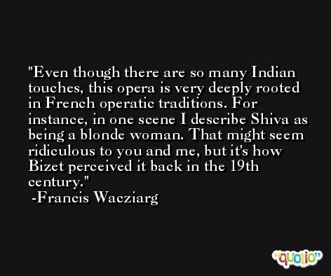 Even though there are so many Indian touches, this opera is very deeply rooted in French operatic traditions. For instance, in one scene I describe Shiva as being a blonde woman. That might seem ridiculous to you and me, but it's how Bizet perceived it back in the 19th century. -Francis Wacziarg