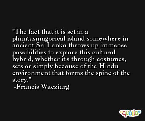 The fact that it is set in a phantasmagorical island somewhere in ancient Sri Lanka throws up immense possibilities to explore this cultural hybrid, whether it's through costumes, sets or simply because of the Hindu environment that forms the spine of the story. -Francis Wacziarg
