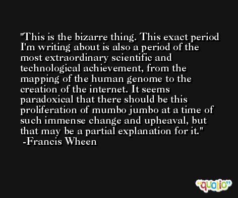 This is the bizarre thing. This exact period I'm writing about is also a period of the most extraordinary scientific and technological achievement, from the mapping of the human genome to the creation of the internet. It seems paradoxical that there should be this proliferation of mumbo jumbo at a time of such immense change and upheaval, but that may be a partial explanation for it. -Francis Wheen