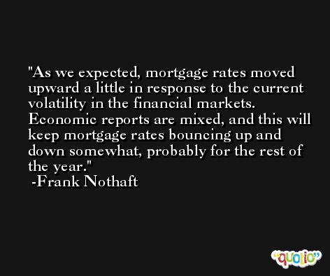 As we expected, mortgage rates moved upward a little in response to the current volatility in the financial markets. Economic reports are mixed, and this will keep mortgage rates bouncing up and down somewhat, probably for the rest of the year. -Frank Nothaft