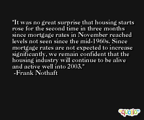 It was no great surprise that housing starts rose for the second time in three months since mortgage rates in November reached levels not seen since the mid-1960s. Since mortgage rates are not expected to increase significantly, we remain confident that the housing industry will continue to be alive and active well into 2003. -Frank Nothaft