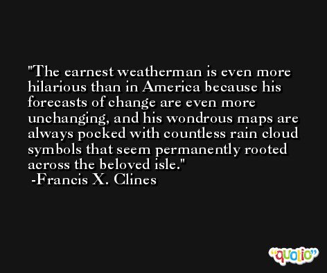 The earnest weatherman is even more hilarious than in America because his forecasts of change are even more unchanging, and his wondrous maps are always pocked with countless rain cloud symbols that seem permanently rooted across the beloved isle. -Francis X. Clines