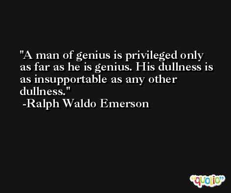 A man of genius is privileged only as far as he is genius. His dullness is as insupportable as any other dullness. -Ralph Waldo Emerson