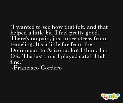 I wanted to see how that felt, and that helped a little bit. I feel pretty good. There's no pain, just more stress from traveling. It's a little far from the Dominican to Arizona, but I think I'm OK. The last time I played catch I felt fine. -Francisco Cordero