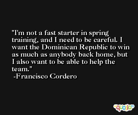 I'm not a fast starter in spring training, and I need to be careful. I want the Dominican Republic to win as much as anybody back home, but I also want to be able to help the team. -Francisco Cordero