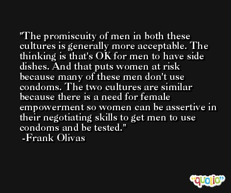 The promiscuity of men in both these cultures is generally more acceptable. The thinking is that's OK for men to have side dishes. And that puts women at risk because many of these men don't use condoms. The two cultures are similar because there is a need for female empowerment so women can be assertive in their negotiating skills to get men to use condoms and be tested. -Frank Olivas