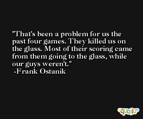 That's been a problem for us the past four games. They killed us on the glass. Most of their scoring came from them going to the glass, while our guys weren't. -Frank Ostanik