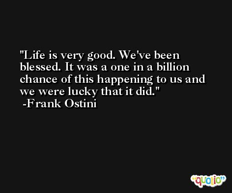 Life is very good. We've been blessed. It was a one in a billion chance of this happening to us and we were lucky that it did. -Frank Ostini