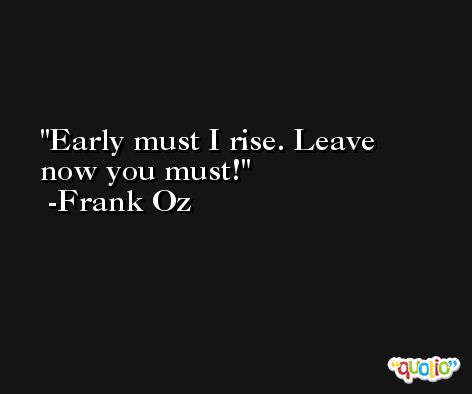 Early must I rise. Leave now you must! -Frank Oz