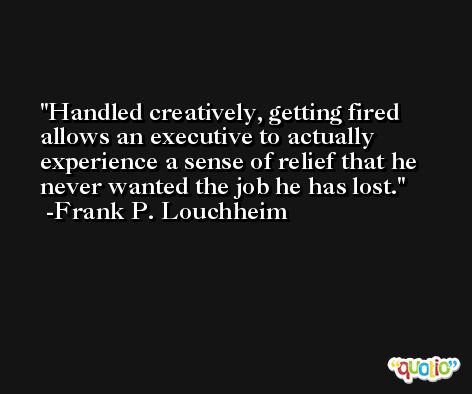 Handled creatively, getting fired allows an executive to actually experience a sense of relief that he never wanted the job he has lost. -Frank P. Louchheim