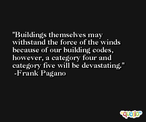 Buildings themselves may withstand the force of the winds because of our building codes, however, a category four and category five will be devastating. -Frank Pagano