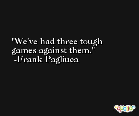 We've had three tough games against them. -Frank Pagliuca
