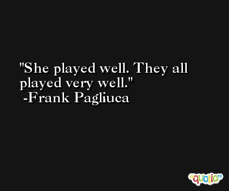 She played well. They all played very well. -Frank Pagliuca