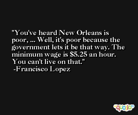 You've heard New Orleans is poor, ... Well, it's poor because the government lets it be that way. The minimum wage is $5.25 an hour. You can't live on that. -Francisco Lopez