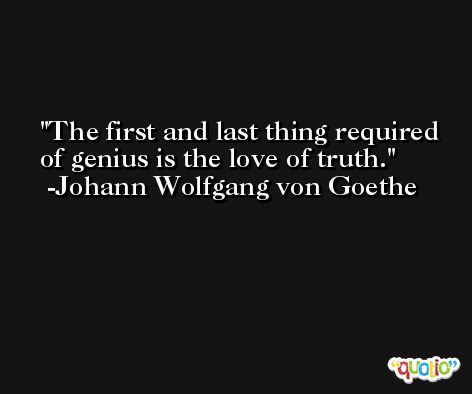 The first and last thing required of genius is the love of truth. -Johann Wolfgang von Goethe