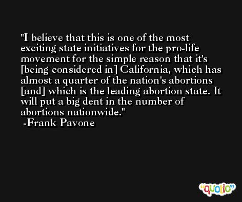 I believe that this is one of the most exciting state initiatives for the pro-life movement for the simple reason that it's [being considered in] California, which has almost a quarter of the nation's abortions [and] which is the leading abortion state. It will put a big dent in the number of abortions nationwide. -Frank Pavone