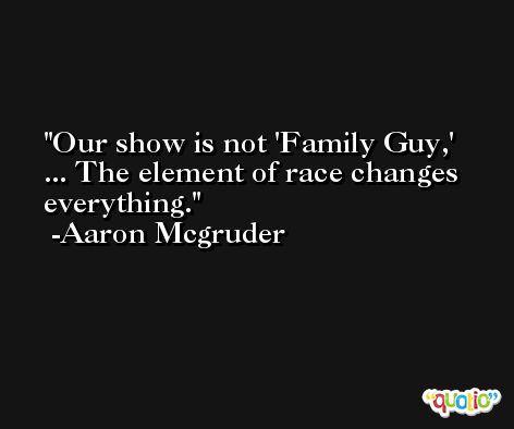 Our show is not 'Family Guy,' ... The element of race changes everything. -Aaron Mcgruder