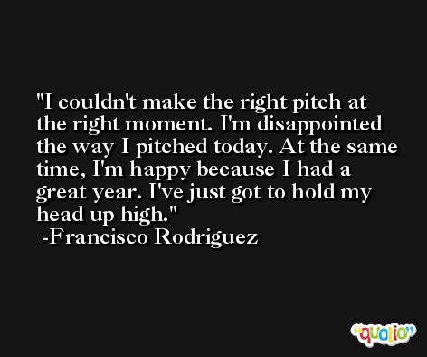 I couldn't make the right pitch at the right moment. I'm disappointed the way I pitched today. At the same time, I'm happy because I had a great year. I've just got to hold my head up high. -Francisco Rodriguez