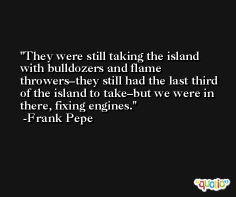 They were still taking the island with bulldozers and flame throwers–they still had the last third of the island to take–but we were in there, fixing engines. -Frank Pepe