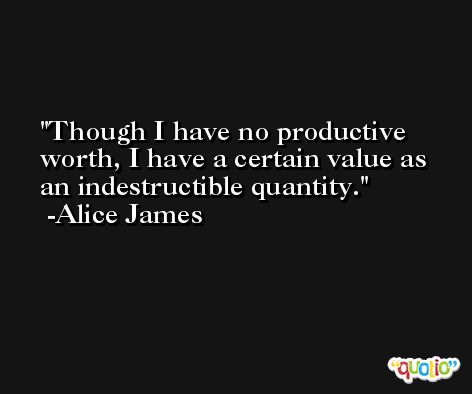 Though I have no productive worth, I have a certain value as an indestructible quantity. -Alice James