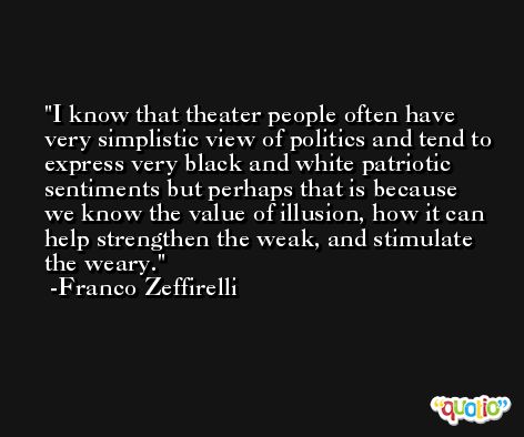 I know that theater people often have very simplistic view of politics and tend to express very black and white patriotic sentiments but perhaps that is because we know the value of illusion, how it can help strengthen the weak, and stimulate the weary. -Franco Zeffirelli