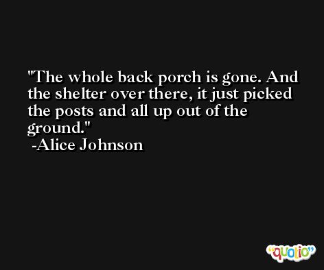 The whole back porch is gone. And the shelter over there, it just picked the posts and all up out of the ground. -Alice Johnson
