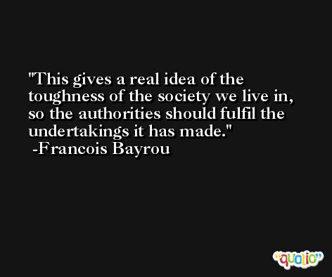 This gives a real idea of the toughness of the society we live in, so the authorities should fulfil the undertakings it has made. -Francois Bayrou