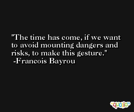 The time has come, if we want to avoid mounting dangers and risks, to make this gesture. -Francois Bayrou