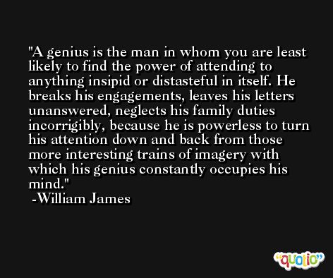 A genius is the man in whom you are least likely to find the power of attending to anything insipid or distasteful in itself. He breaks his engagements, leaves his letters unanswered, neglects his family duties incorrigibly, because he is powerless to turn his attention down and back from those more interesting trains of imagery with which his genius constantly occupies his mind. -William James